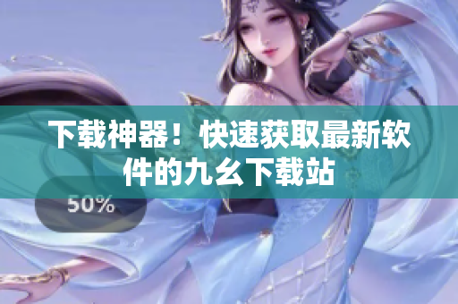 下载神器！快速获取最新软件的九幺下载站