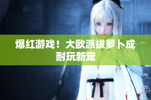 爆红游戏！大欧派拔萝卜成耐玩新宠
