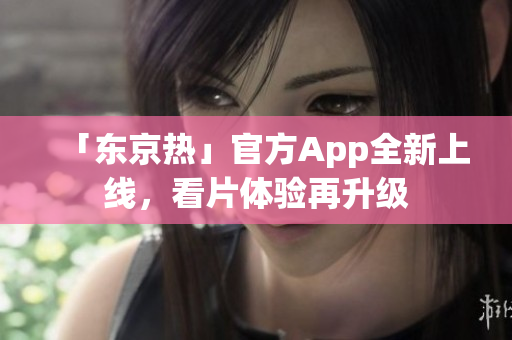 「东京热」官方App全新上线，看片体验再升级