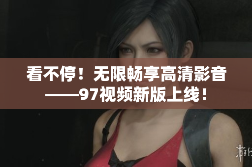 看不停！无限畅享高清影音——97视频新版上线！