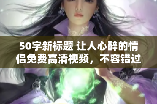 50字新标题 让人心醉的情侣免费高清视频，不容错过！