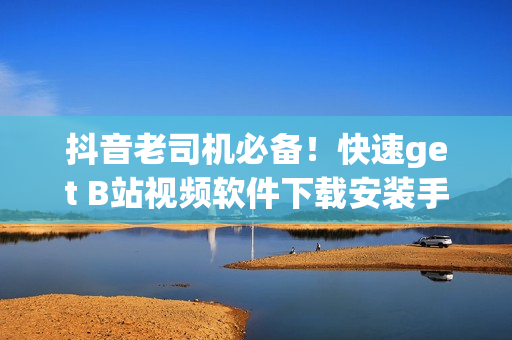 抖音老司机必备！快速get B站视频软件下载安装手机的最新方法
