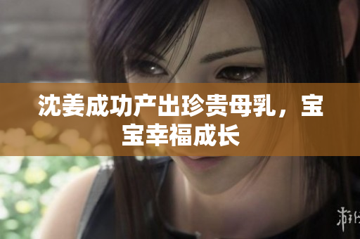 沈姜成功产出珍贵母乳，宝宝幸福成长