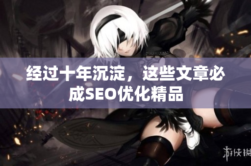 经过十年沉淀，这些文章必成SEO优化精品