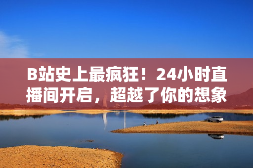 B站史上最疯狂！24小时直播间开启，超越了你的想象！