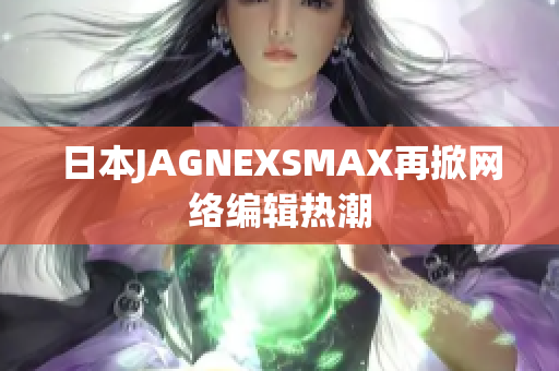 日本JAGNEXSMAX再掀网络编辑热潮