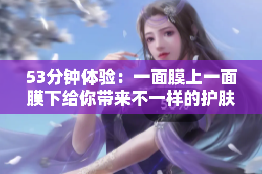 53分钟体验：一面膜上一面膜下给你带来不一样的护肤感受