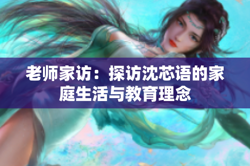 老师家访：探访沈芯语的家庭生活与教育理念