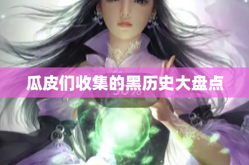 瓜皮们收集的黑历史大盘点