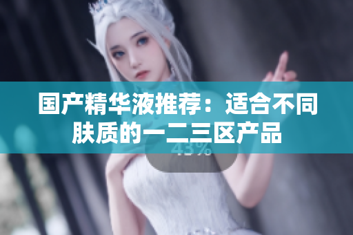 国产精华液推荐：适合不同肤质的一二三区产品