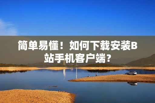 简单易懂！如何下载安装B站手机客户端？