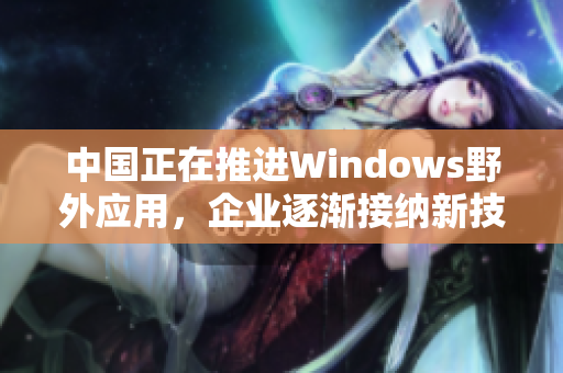 中国正在推进Windows野外应用，企业逐渐接纳新技术