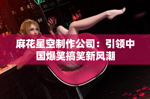 麻花星空制作公司：引领中国爆笑搞笑新风潮