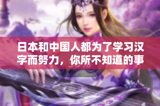 日本和中国人都为了学习汉字而努力，你所不知道的事实