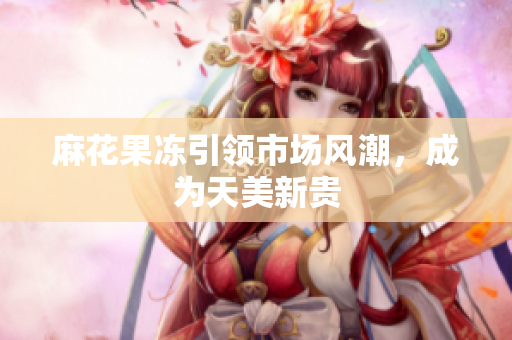 麻花果冻引领市场风潮，成为天美新贵