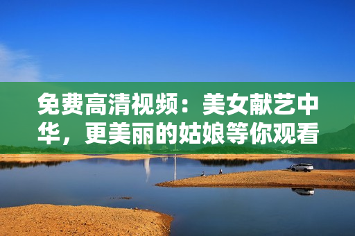 免费高清视频：美女献艺中华，更美丽的姑娘等你观看！