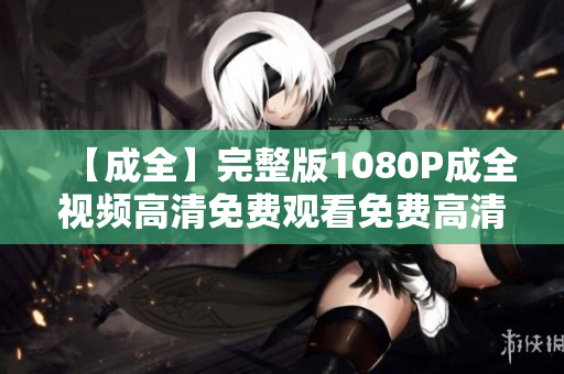 【成全】完整版1080P成全视频高清免费观看免费高清观影  畅游《成全》完整版1080P！