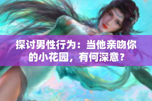 探讨男性行为：当他亲吻你的小花园，有何深意？