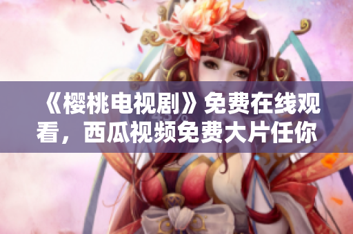 《樱桃电视剧》免费在线观看，西瓜视频免费大片任你看！