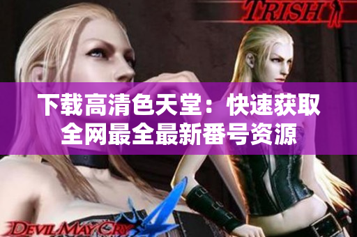 下载高清色天堂：快速获取全网最全最新番号资源