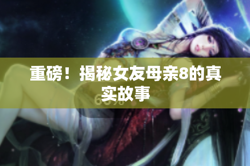 重磅！揭秘女友母亲8的真实故事
