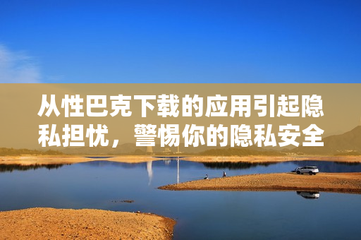 从性巴克下载的应用引起隐私担忧，警惕你的隐私安全
