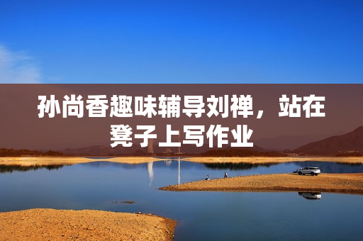 孙尚香趣味辅导刘禅，站在凳子上写作业