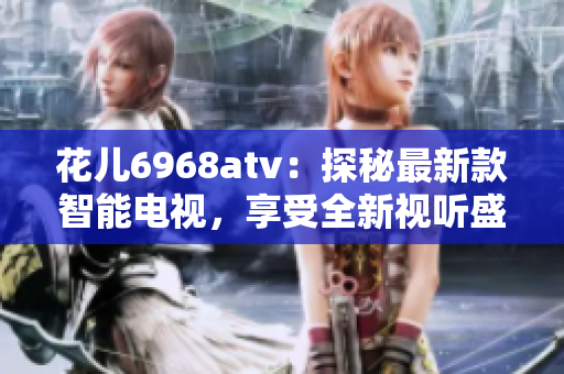 花儿6968atv：探秘最新款智能电视，享受全新视听盛宴