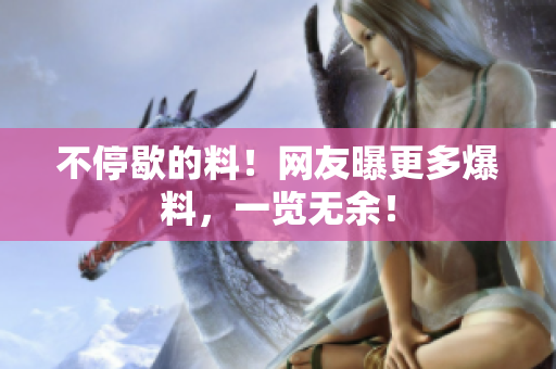 不停歇的料！网友曝更多爆料，一览无余！