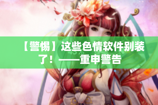 【警惕】这些色情软件别装了！——重申警告