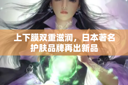 上下膜双重滋润，日本著名护肤品牌再出新品