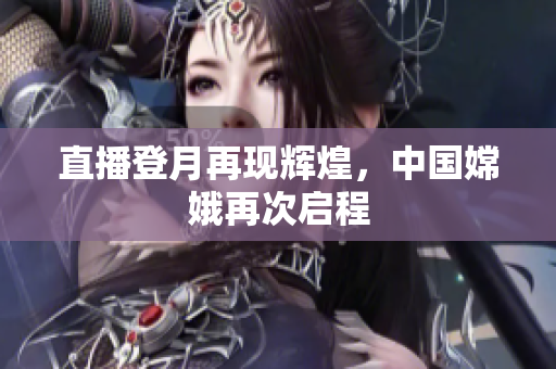 直播登月再现辉煌，中国嫦娥再次启程