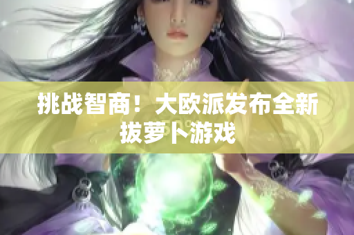 挑战智商！大欧派发布全新拔萝卜游戏