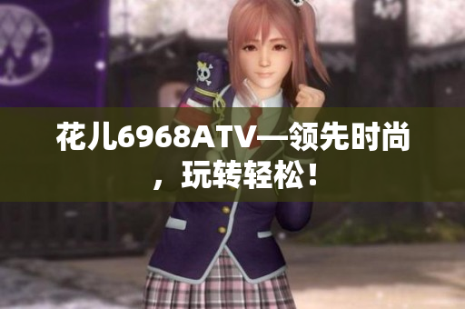 花儿6968ATV—领先时尚，玩转轻松！