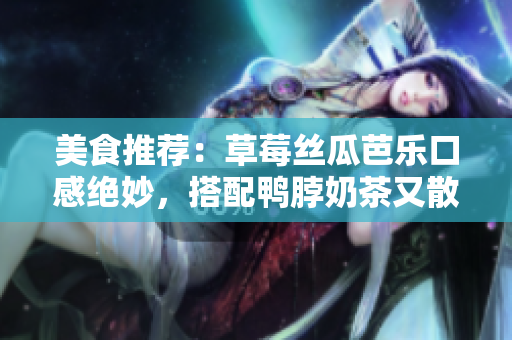 美食推荐：草莓丝瓜芭乐口感绝妙，搭配鸭脖奶茶又散发异国情调