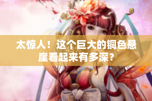 太惊人！这个巨大的铜色悬崖看起来有多深？