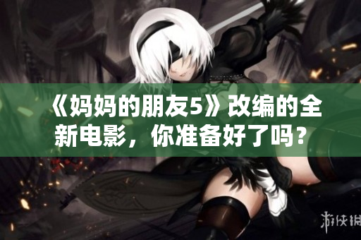 《妈妈的朋友5》改编的全新电影，你准备好了吗？