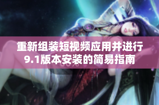 重新组装短视频应用并进行9.1版本安装的简易指南