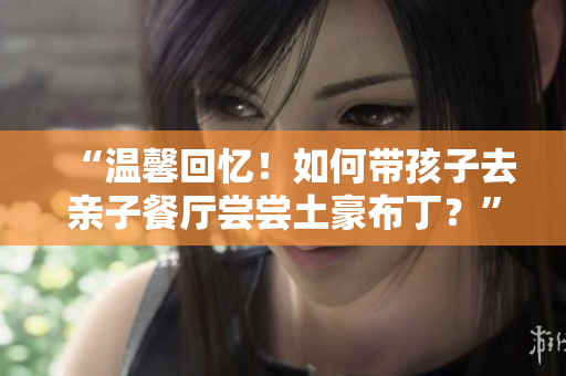 “温馨回忆！如何带孩子去亲子餐厅尝尝土豪布丁？”