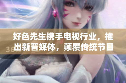 好色先生携手电视行业，推出新晋媒体，颠覆传统节目！