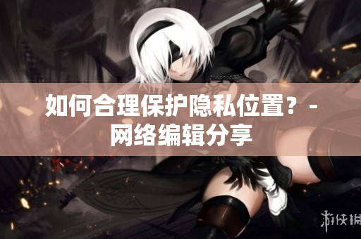 如何合理保护隐私位置？-网络编辑分享