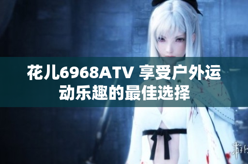 花儿6968ATV 享受户外运动乐趣的最佳选择