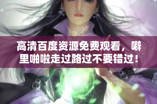 高清百度资源免费观看，噼里啪啦走过路过不要错过！