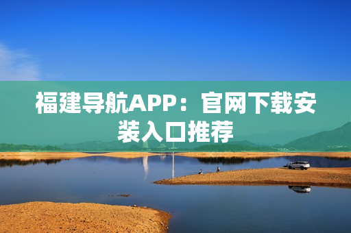 福建导航APP：官网下载安装入口推荐