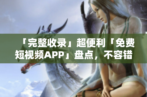「完整收录」超便利「免费短视频APP」盘点，不容错过！