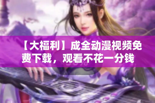 【大福利】成全动漫视频免费下载，观看不花一分钱