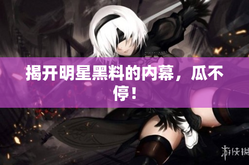 揭开明星黑料的内幕，瓜不停！