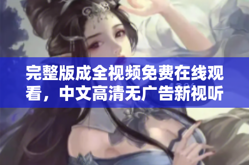 完整版成全视频免费在线观看，中文高清无广告新视听！