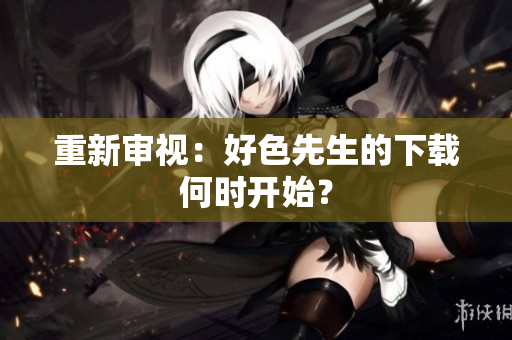 重新审视：好色先生的下载何时开始？