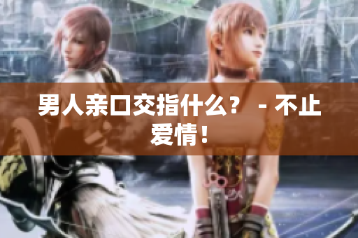 男人亲口交指什么？ - 不止爱情！